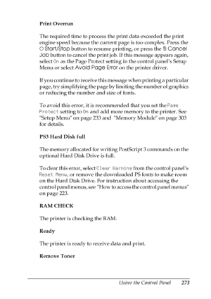 Page 273Using the Control Panel273
7
7
7
7
7
7
7
7
7
7
7
7
Print Overrun
The required time to process the print data exceeded the print 
engine speed because the current page is too complex. Press the 
NStart/Stop button to resume printing, or press the +Cancel 
Job button to cancel the print job. If this message appears again, 
select On as the Page Protect setting in the control panel’s Setup 
Menu or select Avoid Page Error on the printer driver.
If you continue to receive this message when printing a...