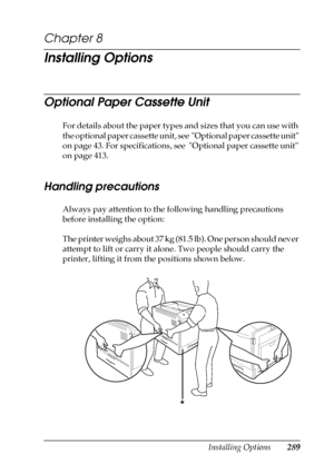 Page 289Installing Options289
8
8
8
8
8
8
8
8
8
8
8
8
Chapter 8 
Installing Options
Optional Paper Cassette Unit
For details about the paper types and sizes that you can use with 
the optional paper cassette unit, see  Optional paper cassette unit 
on page 43. For specifications, see  Optional paper cassette unit 
on page 413.
Handling precautions
Always pay attention to the following handling precautions 
before installing the option:
The printer weighs about 37 kg (81.5 lb). One person should never 
attempt to...