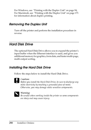 Page 298298Installing Options For Windows, see  Printing with the Duplex Unit on page 94, 
For Macintosh, see  Printing with the Duplex Unit on page 171 
for information about duplex printing.
Removing the Duplex Unit
Turn off the printer and perform the installation procedure in 
reverse.
Hard Disk Drive
The optional Hard Disk Drive allows you to expand the printer’s 
input buffer when the Ethernet interface is used, and gives you 
additional memory for graphics, form data, and faster multi-page, 
multi-output...