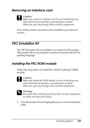 Page 309Installing Options309
8
8
8
8
8
8
8
8
8
8
8
8
Removing an interface card
c
Caution:
Before you remove an interface card, be sure to discharge any 
static electricity by touching a grounded piece of metal. 
Otherwise, you may damage static-sensitive components.
Turn off the printer and perform the installation procedure in 
reverse.
P5C Emulation Kit
The P5C Emulation kit is available as an option for this printer. 
This module allows your printer to print documents in the PCL5c 
printing language....