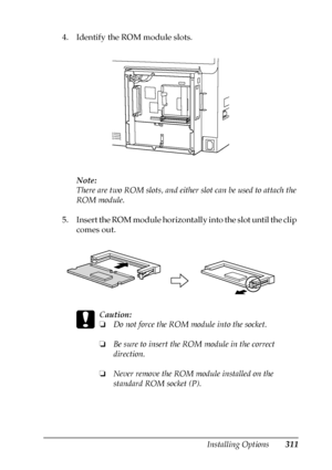 Page 311Installing Options311
8
8
8
8
8
8
8
8
8
8
8
8
4. Identify the ROM module slots.
Note:
There are two ROM slots, and either slot can be used to attach the 
ROM module.
5. Insert the ROM module horizontally into the slot until the clip 
comes out.
c
Caution:
❏Do not force the ROM module into the socket.
❏Be sure to insert the ROM module in the correct 
direction.
❏Never remove the ROM module installed on the 
standard ROM socket (P). 
 