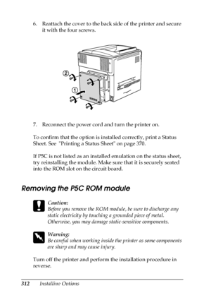 Page 312312Installing Options 6. Reattach the cover to the back side of the printer and secure 
it with the four screws.
7. Reconnect the power cord and turn the printer on.
To confirm that the option is installed correctly, print a Status 
Sheet. See  Printing a Status Sheet on page 370.
If P5C is not listed as an installed emulation on the status sheet, 
try reinstalling the module. Make sure that it is securely seated 
into the ROM slot on the circuit board.
Removing the P5C ROM module
c
Caution:
Before you...