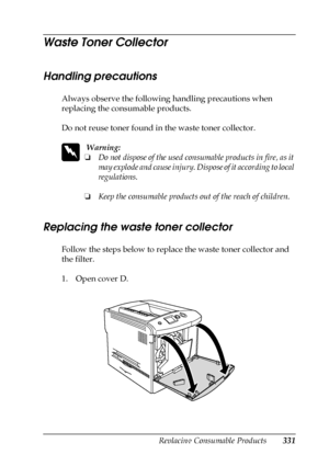 Page 331Replacing Consumable Products331
9
9
9
9
9
9
9
9
9
9
9
9
Waste Toner Collector
Handling precautions
Always observe the following handling precautions when 
replacing the consumable products.
Do not reuse toner found in the waste toner collector. 
w
 Warning:
❏Do not dispose of the used consumable products in fire, as it 
may explode and cause injury. Dispose of it according to local 
regulations.
❏Keep the consumable products out of the reach of children. 
Replacing the waste toner collector
Follow the...