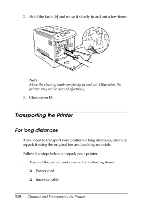 Page 340340Cleaning and Transporting the Printer 2. Hold the knob [b] and move it slowly in and out a few times.
Note:
Move the cleaning knob completely in and out. Otherwise, the 
printer may not be cleaned effectively.
3. Close cover D.
Transporting the Printer
For long distances
If you need to transport your printer for long distances, carefully 
repack it using the original box and packing materials.
Follow the steps below to repack your printer.
1. Turn off the printer and remove the following items:
❏Power...