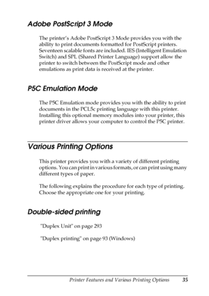 Page 35Printer Features and Various Printing Options35
2
2
2
2
2
2
2
2
2
2
2
2
Adobe PostScript 3 Mode
The printer’s Adobe PostScript 3 Mode provides you with the 
ability to print documents formatted for PostScript printers. 
Seventeen scalable fonts are included. IES (Intelligent Emulation 
Switch) and SPL (Shared Printer Language) support allow the 
printer to switch between the PostScript mode and other 
emulations as print data is received at the printer.
P5C Emulation Mode
The P5C Emulation mode provides...