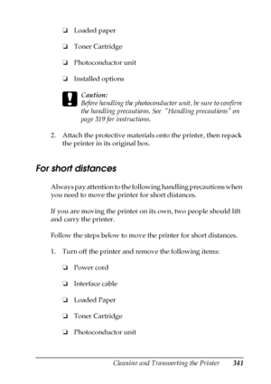 Page 341Cleaning and Transporting the Printer341
10
10
10
10
10
10
10
10
10
10
10
10
❏Loaded paper
❏Toner Cartridge
❏Photoconductor unit
❏Installed options
c
Caution:
Before handling the photoconductor unit, be sure to confirm 
the handling precautions. See  Handling precautions on 
page 319 for instructions.
2. Attach the protective materials onto the printer, then repack 
the printer in its original box.
For short distances
Always pay attention to the following handling precautions when 
you need to move the...