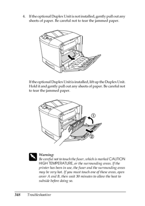 Page 348348Troubleshooting 4. If the optional Duplex Unit is not installed, gently pull out any 
sheets of paper. Be careful not to tear the jammed paper.
If the optional Duplex Unit is installed, lift up the Duplex Unit. 
Hold it and gently pull out any sheets of paper. Be careful not 
to tear the jammed paper.
w
Warning:
Be careful not to touch the fuser, which is marked CAUTION 
HIGH TEMPERATURE, or the surrounding areas. If the 
printer has been in use, the fuser and the surrounding areas 
may be very hot....