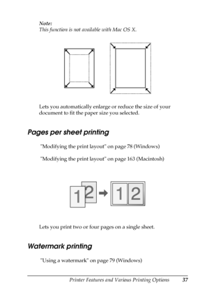 Page 37Printer Features and Various Printing Options37
2
2
2
2
2
2
2
2
2
2
2
2
Note:
This function is not available with Mac OS X.
Lets you automatically enlarge or reduce the size of your 
document to fit the paper size you selected.
Pages per sheet printing
 Modifying the print layout on page 78 (Windows)
 Modifying the print layout on page 163 (Macintosh)
Lets you print two or four pages on a single sheet.
Watermark printing
 Using a watermark on page 79 (Windows)
 