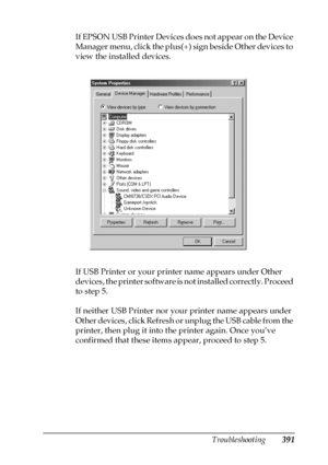 Page 391Troubleshooting391
11
11
11
11
11
11
11
11
11
11
11
11
If EPSON USB Printer Devices does not appear on the Device 
Manager menu, click the plus(+) sign beside Other devices to 
view the installed devices.
If USB Printer or your printer name appears under Other 
devices, the printer software is not installed correctly. Proceed 
to step 5.
If neither USB Printer nor your printer name appears under 
Other devices, click Refresh or unplug the USB cable from the 
printer, then plug it into the printer again....