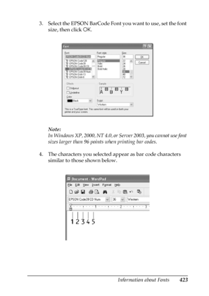 Page 423Information about Fonts423
C
C
C
C
C
C
C
C
C
C
C
C
3. Select the EPSON BarCode Font you want to use, set the font 
size, then click OK.
Note:
In Windows XP, 2000, NT 4.0, or Server 2003, you cannot use font 
sizes larger than 96 points when printing bar codes.
4. The characters you selected appear as bar code characters 
similar to those shown below.
 