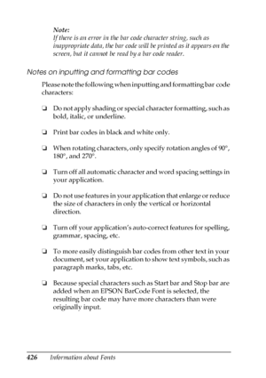 Page 426426Information about FontsNote:
If there is an error in the bar code character string, such as 
inappropriate data, the bar code will be printed as it appears on the 
screen, but it cannot be read by a bar code reader.
Notes on inputting and formatting bar codes
Please note the following when inputting and formatting bar code 
characters:
❏Do not apply shading or special character formatting, such as 
bold, italic, or underline.
❏Print bar codes in black and white only.
❏When rotating characters, only...
