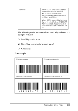 Page 437Information about Fonts437
C
C
C
C
C
C
C
C
C
C
C
C
The following codes are inserted automatically and need not 
be input by hand:
❏Left/Right quiet zone
❏Start/Stop character (when not input)
❏Check digit
Print sample
Font size When OCR-B is not used: 26 pt or 
more (up to 96 pt in Windows 
XP/2000/NT 4.0/Server 2003). 
Recommended sizes are 26 pt, 52 
pt, 78 pt, and 104 pt.
When OCR-B is used: 36 pt or more 
(up to 96 pt in Windows XP/2000/NT 
4.0/Server 2003). Recommended 
sizes are 36 pt, 72 pt, 108...