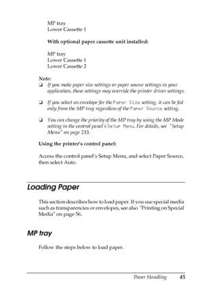 Page 45Paper Handling45
3
3
3
3
3
3
3
3
3
3
3
3
MP tray
Lower Cassette 1
With optional paper cassette unit installed:
MP tray
Lower Cassette 1
Lower Cassette 2
Note:
❏If you make paper size settings or paper source settings in your 
application, these settings may override the printer driver settings.
❏If you select an envelope for the Paper Size setting, it can be fed 
only from the MP tray regardless of the Paper Source setting.
❏You can change the priority of the MP tray by using the MP Mode 
setting in the...