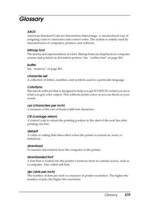 Page 459Glossary459
Glossary
ASCII
American Standard Code for Information Interchange. A standardized way of 
assigning codes to characters and control codes. The system is widely used by 
manufacturers of computers, printers, and software.
bitmap font
The dot-by-dot representation of a font. Bitmap fonts are displayed on computer 
screens and printed on dot matrix printers. See  outline font on page 461.
buffer
See  memory on page 461.
character set
A collection of letters, numbers, and symbols used in a...