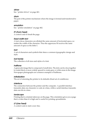 Page 460460Glossary
driver
See  printer driver on page 461. 
drum
The part of the printer mechanism where the image is formed and transferred to 
paper.
emulation
See  printer emulation on page 462.
FF (Form Feed)
A control code to break the page.
fixed-width font
A font whose characters are allotted the same amount of horizontal space, no 
matter the width of the character. Thus the uppercase M receives the same 
amount of space as the letter l.
font
A set of characters and symbols that share a common...