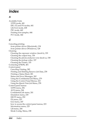 Page 464464Index
A
Available Fonts
1239X mode, 441
ESC/P2 and FX modes, 441
LJ4/GL2 mode, 438
P5C mode, 442
Printing font samples, 444
PS 3 mode, 442
C
Canceling printing
from printer driver (Macintosh), 194
from printer driver (Windows), 128
Cleaning
Cleaning the exposure window (knob b), 339
Cleaning the output tray, 336
Cleaning the photoconductor wire (knob a), 338
Cleaning the pickup roller, 337
Cleaning the Printer, 335
Contacting EPSON, 401
Control panel
Canceling Printing, 282
Printing and Deleting...