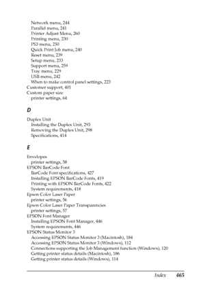 Page 465Index465
Network menu, 244
Parallel menu, 241
Printer Adjust Menu, 260
Printing menu, 230
PS3 menu, 250
Quick Print Job menu, 240
Reset menu, 239
Setup menu, 233
Support menu, 259
Tray menu, 229
USB menu, 242
When to make control panel settings, 223
Customer support, 401
Custom paper size
printer settings, 64
D
Duplex Unit
Installing the Duplex Unit, 293
Removing the Duplex Unit, 298
Specifications, 414
E
Envelopes
printer settings, 58
EPSON BarCode Font
BarCode Font specifications, 427
Installing EPSON...