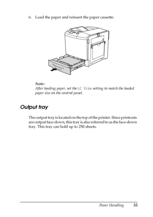 Page 55Paper Handling55
3
3
3
3
3
3
3
3
3
3
3
3
6. Load the paper and reinsert the paper cassette.
Note:
After loading paper, set the LC Size setting to match the loaded 
paper size on the control panel.
Output tray
The output tray is located on the top of the printer. Since printouts 
are output face-down, this tray is also referred to as the face-down 
tray. This tray can hold up to 250 sheets.
 