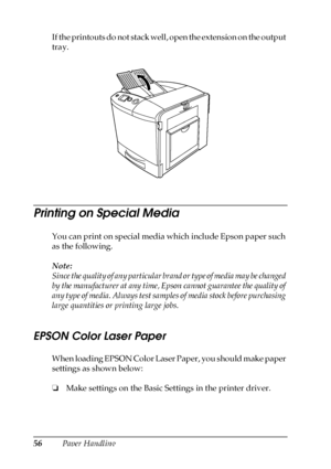 Page 5656Paper Handling If the printouts do not stack well, open the extension on the output 
tray.
Printing on Special Media
You can print on special media which include Epson paper such 
as the following. 
Note:
Since the quality of any particular brand or type of media may be changed 
by the manufacturer at any time, Epson cannot guarantee the quality of 
any type of media. Always test samples of media stock before purchasing 
large quantities or printing large jobs.
EPSON Color Laser Paper
When loading...