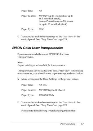 Page 57Paper Handling57
3
3
3
3
3
3
3
3
3
3
3
3
❏You can also make these settings on the Tray Menu in the 
control panel. See  Tray Menu on page 229.
EPSON Color Laser Transparencies
Epson recommends the use of EPSON Color Laser 
Transparencies.
Note:
Duplex printing is not available for transparencies.
Transparencies can be loaded into the MP tray only. When using 
transparencies, you should make paper settings as shown below:
❏Make settings on the Basic Settings in the printer driver.
❏You can also make these...