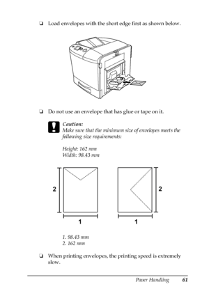 Page 61Paper Handling61
3
3
3
3
3
3
3
3
3
3
3
3
❏Load envelopes with the short edge first as shown below.
❏Do not use an envelope that has glue or tape on it.
c
Caution:
Make sure that the minimum size of envelopes meets the 
following size requirements:
Height: 162 mm
Width: 98.43 mm
1. 98.43 mm
2. 162 mm
❏When printing envelopes, the printing speed is extremely 
slow.
1 2
12
 