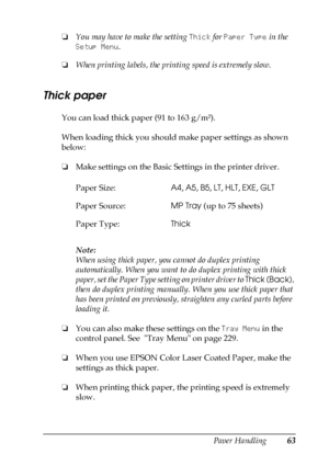 Page 63Paper Handling63
3
3
3
3
3
3
3
3
3
3
3
3
❏You may have to make the setting Thick for Paper Type in the 
Setup Menu.
❏When printing labels, the printing speed is extremely slow.
Thick paper
You can load thick paper (91 to 163 g/m²).
When loading thick you should make paper settings as shown 
below:
❏Make settings on the Basic Settings in the printer driver.
Note:
When using thick paper, you cannot do duplex printing 
automatically. When you want to do duplex printing with thick 
paper, set the Paper Type...