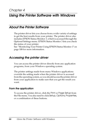 Page 6666Using the Printer Software with Windows
Chapter 4 
Using the Printer Software with Windows
About the Printer Software
The printer driver lets you choose from a wide variety of settings 
to get the best results from your printer. The printer driver also 
includes EPSON Status Monitor 3, which is accessed through the 
Optional Settings menu. EPSON Status Monitor 3 lets you check 
the status of your printer.
See  Monitoring Your Printer Using EPSON Status Monitor 3 on 
page 108 for more information....
