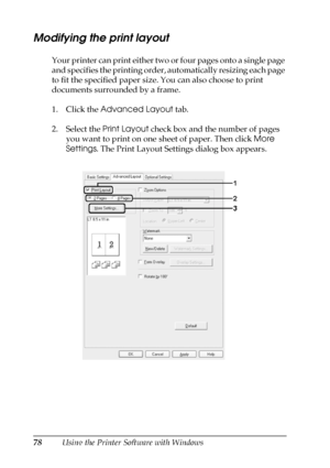 Page 7878Using the Printer Software with Windows
Modifying the print layout
Your printer can print either two or four pages onto a single page 
and specifies the printing order, automatically resizing each page 
to fit the specified paper size. You can also choose to print 
documents surrounded by a frame.
1. Click the Advanced Layout tab.
2. Select the Print Layout check box and the number of pages 
you want to print on one sheet of paper. Then click More 
Settings. The Print Layout Settings dialog box appears.
 