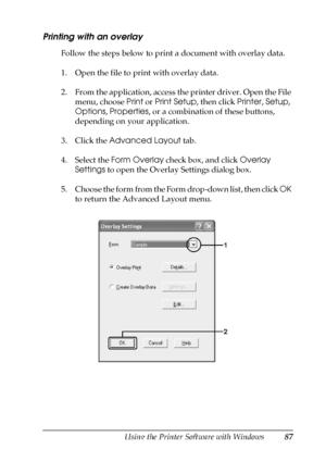 Page 87Using the Printer Software with Windows87
4
4
4
4
4
4
4
4
4
4
4
4
Printing with an overlay
Follow the steps below to print a document with overlay data.
1. Open the file to print with overlay data.
2. From the application, access the printer driver. Open the File 
menu, choose Print or Print Setup, then click Printer, Setup, 
Options, Properties, or a combination of these buttons, 
depending on your application.
3. Click the Advanced Layout tab.
4. Select the Form Overlay check box, and click Overlay...