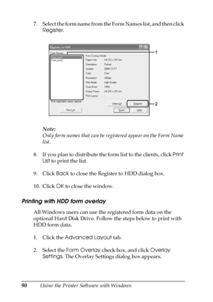 Page 9090Using the Printer Software with Windows 7. Select the form name from the Form Names list, and then click 
Register.
Note:
Only form names that can be registered appear on the Form Name 
list.
8. If you plan to distribute the form list to the clients, click Print 
List to print the list.
9. Click Back to close the Register to HDD dialog box.
10. Click OK to close the window.
Printing with HDD form overlay
All Windows users can use the registered form data on the 
optional Hard Disk Drive. Follow the...