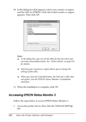 Page 112112Using the Printer Software with Windows 10. In the dialog box that appears, select your country or region, 
and the URL for EPSON’s Web site in that country or region 
appears. Then click OK.
Note:
❏In the dialog box, you can set the URL for the site where you 
can order consumables online. See  Order Online on page 116 
for details.
❏Selecting your country or region allows you to change the 
settings of the URL.
❏When you click the Cancel button, the Web site’s URL does 
not appear, but the EPSON...