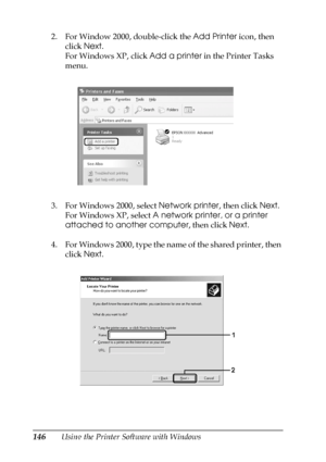 Page 146146Using the Printer Software with Windows 2. For Window 2000, double-click the Add Printer icon, then 
click Next.
For Windows XP, click Add a printer in the Printer Tasks 
menu.
3. For Windows 2000, select Network printer, then click Next. 
For Windows XP, select A network printer, or a printer 
attached to another computer, then click Next.
4. For Windows 2000, type the name of the shared printer, then 
click Next.
 