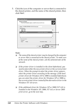 Page 148148Using the Printer Software with Windows 5. Click the icon of the computer or server that is connected to 
the shared printer, and the name of the shared printer, then 
click Next.
Note:
❏The name of the shared printer may be changed by the computer 
or server that is connected to the shared printer. To make sure 
of the name of the shared printer, ask the administrator of the 
network.
❏If the printer driver is installed in the client beforehand, you 
need to select either the new printer driver or...