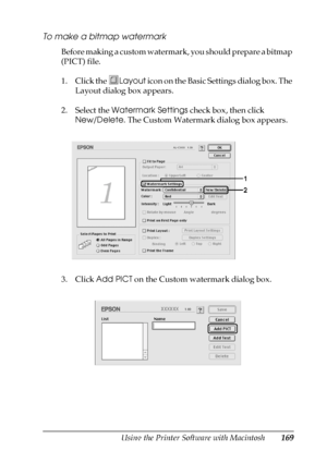 Page 169Using the Printer Software with Macintosh169
5
5
5
5
5
5
5
5
5
5
5
5
To make a bitmap watermark
Before making a custom watermark, you should prepare a bitmap 
(PICT) file.
1. Click the Layout icon on the Basic Settings dialog box. The 
Layout dialog box appears.
2. Select the Watermark Settings check box, then click 
New/Delete. The Custom Watermark dialog box appears.
3. Click Add PICT on the Custom watermark dialog box.
 