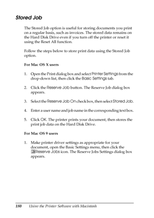 Page 180180Using the Printer Software with Macintosh
Stored Job
The Stored Job option is useful for storing documents you print 
on a regular basis, such as invoices. The stored data remains on 
the Hard Disk Drive even if you turn off the printer or reset it 
using the Reset All function.
Follow the steps below to store print data using the Stored Job 
option.
For Mac OS X users
1. Open the Print dialog box and select Printer Settings from the 
drop-down list, then click the Basic Settings tab.
2. Click the...