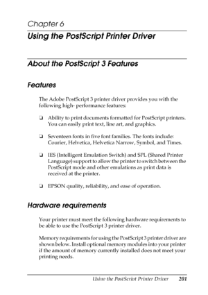 Page 201Using the PostScript Printer Driver201
6
6
6
6
6
6
6
6
6
6
6
6
Chapter 6 
Using the PostScript Printer Driver
About the PostScript 3 Features
Features
The Adobe PostScript 3 printer driver provides you with the 
following high- performance features:
❏Ability to print documents formatted for PostScript printers. 
You can easily print text, line art, and graphics.
❏Seventeen fonts in five font families. The fonts include: 
Courier, Helvetica, Helvetica Narrow, Symbol, and Times.
❏IES (Intelligent Emulation...