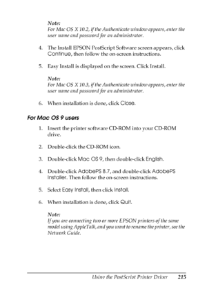 Page 215Using the PostScript Printer Driver215
6
6
6
6
6
6
6
6
6
6
6
6
Note:
For Mac OS X 10.2, if the Authenticate window appears, enter the 
user name and password for an administrator.
4. The Install EPSON PostScript Software screen appears, click 
Continue, then follow the on-screen instructions.
5. Easy Install is displayed on the screen. Click Install.
Note:
For Mac OS X 10.3, if the Authenticate window appears, enter the 
user name and password for an administrator.
6. When installation is done, click...