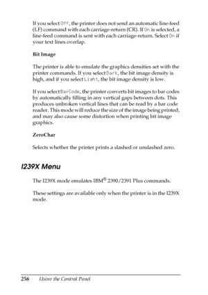 Page 256256Using the Control Panel If you select Off, the printer does not send an automatic line-feed 
(LF) command with each carriage-return (CR). If On is selected, a 
line-feed command is sent with each carriage-return. Select On if 
your text lines overlap.
Bit Image
The printer is able to emulate the graphics densities set with the 
printer commands. If you select Dark, the bit image density is 
high, and if you select Light, the bit image density is low.
If you select BarCode, the printer converts bit...