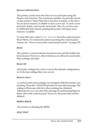Page 275Using the Control Panel275
7
7
7
7
7
7
7
7
7
7
7
7
Reserve JobCanceled
The printer cannot store the data of your print job using the 
Reserve Job function. The maximum number of print jobs stored 
on the printer’s Hard Disk Drive has been reached, or the drive 
has no more memory available to store a new job. To store a new 
print job, delete a previously stored job. Also, if you have any 
Confidential Jobs stored, printing those jobs will make more 
memory available. 
To clear this error, select Clear...