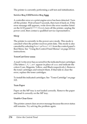 Page 276276Using the Control Panel The printer is currently performing a self test and initialization.
Service Req Cffff/Service Req Eggg
A controller error or a print engine error has been detected. Turn 
off the printer. Wait at least 5 seconds, then turn it back on. If the 
error message still appears, write down the error number listed 
on the LCD panel (Cffff/Eggg), turn off the printer, unplug the 
power cord, then contact a qualified service representative.
Sleep
The printer is currently in the power-save...