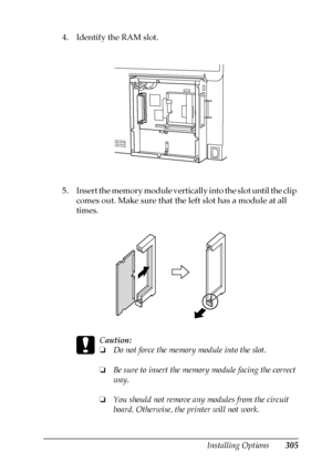 Page 305Installing Options305
8
8
8
8
8
8
8
8
8
8
8
8
4. Identify the RAM slot.
5. Insert the memory module vertically into the slot until the clip 
comes out. Make sure that the left slot has a module at all 
times.
c
Caution:
❏Do not force the memory module into the slot.
❏Be sure to insert the memory module facing the correct 
way.
❏You should not remove any modules from the circuit 
board. Otherwise, the printer will not work.
 