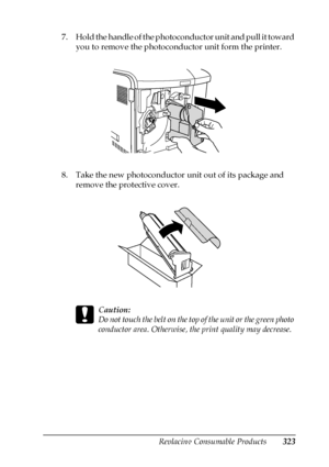 Page 323Replacing Consumable Products323
9
9
9
9
9
9
9
9
9
9
9
9
7. Hold the handle of the photoconductor unit and pull it toward 
you to remove the photoconductor unit form the printer.
8. Take the new photoconductor unit out of its package and 
remove the protective cover.
c
Caution:
Do not touch the belt on the top of the unit or the green photo 
conductor area. Otherwise, the print quality may decrease.
 