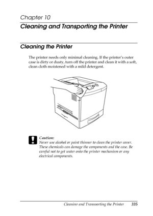 Page 335Cleaning and Transporting the Printer335
10
10
10
10
10
10
10
10
10
10
10
10
Chapter 10 
Cleaning and Transporting the Printer
Cleaning the Printer
The printer needs only minimal cleaning. If the printer’s outer 
case is dirty or dusty, turn off the printer and clean it with a soft, 
clean cloth moistened with a mild detergent.
c
Caution:
Never use alcohol or paint thinner to clean the printer cover. 
These chemicals can damage the components and the case. Be 
careful not to get water onto the printer...