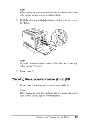 Page 339Cleaning and Transporting the Printer339
10
10
10
10
10
10
10
10
10
10
10
10
Note:
When placing the waste toner collector that is removed, stand it on 
a flat surface leaning against something stable.
2. Hold the cleaning knob [a] and move it slowly in and out a 
few times.
Note:
Move the knob completely in and out. Otherwise, the printer may 
not be cleaned effectively.
3. Close cover D.
Cleaning the exposure window (knob [b])
1. Open cover D and remove the waste toner collector.
Note:
When placing the...