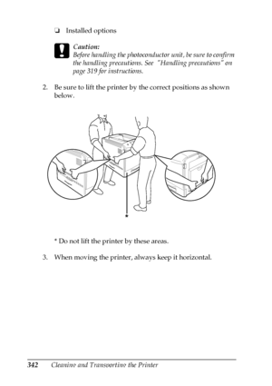 Page 342342Cleaning and Transporting the Printer❏Installed options
c
Caution:
Before handling the photoconductor unit, be sure to confirm 
the handling precautions. See  Handling precautions on 
page 319 for instructions.
2. Be sure to lift the printer by the correct positions as shown 
below.
* Do not lift the printer by these areas.
3. When moving the printer, always keep it horizontal.
*
 