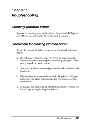 Page 345Troubleshooting345
11
11
11
11
11
11
11
11
11
11
11
11
Chapter 11 
Troubleshooting
Clearing Jammed Paper
If paper becomes jammed in the printer, the printer’s LCD panel 
and EPSON Status Monitor 3 provide alert messages.
Precautions for clearing jammed paper
Be sure to observe the following points when you clear jammed 
paper.
❏Do not remove jammed paper by force. Torn paper can be 
difficult to remove and might cause other paper jams. Pull it 
gently in order to avoid tearing.
❏Always try to remove...