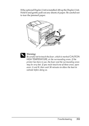 Page 351Troubleshooting351
11
11
11
11
11
11
11
11
11
11
11
11
If the optional Duplex Unit is installed, lift up the Duplex Unit. 
Hold it and gently pull out any sheets of paper. Be careful not 
to tear the jammed paper.
w
Warning:
Be careful not to touch the fuser, which is marked CAUTION 
HIGH TEMPERATURE, or the surrounding areas. If the 
printer has been in use, the fuser and the surrounding areas 
may be very hot. If you must touch one of these areas, open 
cover A and B, then wait 30 minutes to allow the...