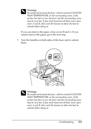 Page 353Troubleshooting353
11
11
11
11
11
11
11
11
11
11
11
11
w
Warning:
Be careful not to touch the fuser, which is marked CAUTION 
HIGH TEMPERATURE, or the surrounding areas. If the 
printer has been in use, the fuser and the surrounding areas 
may be very hot. If you must touch one of these areas, open 
cover A and B, then wait 30 minutes to allow the heat to 
subside before doing so.
If you can remove the paper, close covers B and A. If you 
cannot remove the paper, go to the next step.
7. Turn the handles...