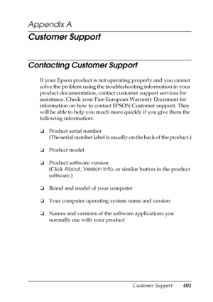 Page 401Customer Support401
A
A
A
A
A
A
A
A
A
A
A
A
Appendix A 
Customer Support
Contacting Customer Support
If your Epson product is not operating properly and you cannot 
solve the problem using the troubleshooting information in your 
product documentation, contact customer support services for 
assistance. Check your Pan-European Warranty Document for 
information on how to contact EPSON Customer support. They 
will be able to help you much more quickly if you give them the 
following information:
❏Product...