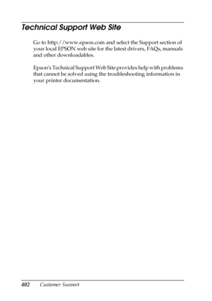 Page 402402Customer Support
Technical Support Web Site
Go to http://www.epson.com and select the Support section of 
your local EPSON web site for the latest drivers, FAQs, manuals 
and other downloadables.
Epsons Technical Support Web Site provides help with problems 
that cannot be solved using the troubleshooting information in 
your printer documentation.
 